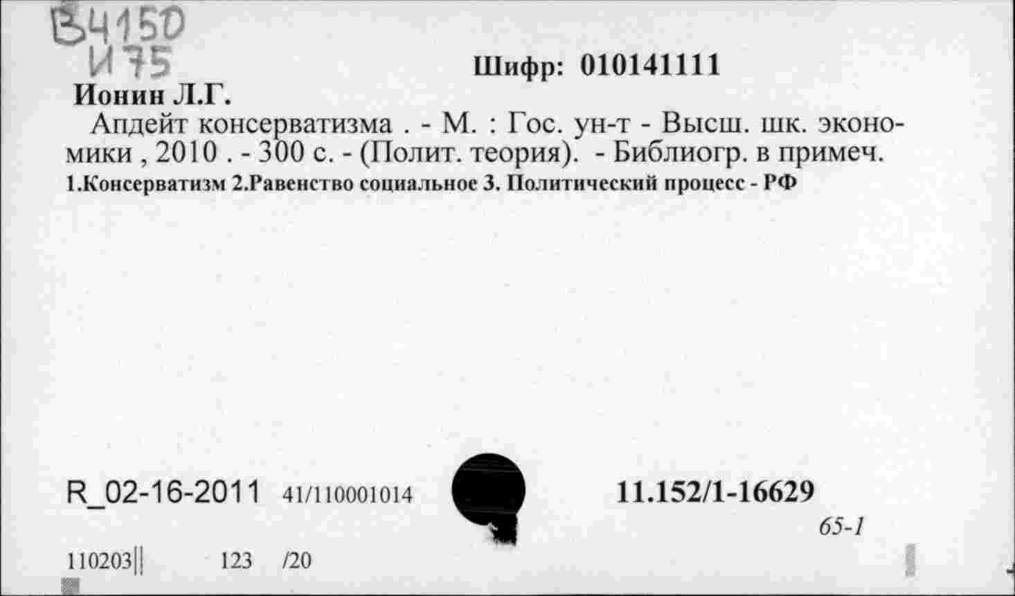 ﻿&Ч150
И75	Шифр: 010141111
Ионин Л.Г.
Апдейт консерватизма . - М. : Гос. ун-т - Высш. шк. эконо мики , 2010 . - 300 с. - (Полит, теория). - Библиогр. в примеч. 1.Консерватизм 2.Равенство социальное 3. Политический процесс - РФ
И_02-16-2011 41/11000Ю14
110203Ц	123 /20
11.152/1-16629
65-1